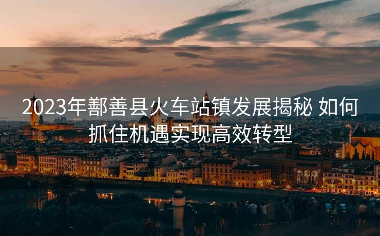 2023年鄯善县火车站镇发展揭秘 如何抓住机遇实现高效转型