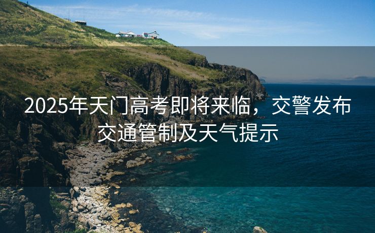 2025年天门高考即将来临，交警发布交通管制及天气提示