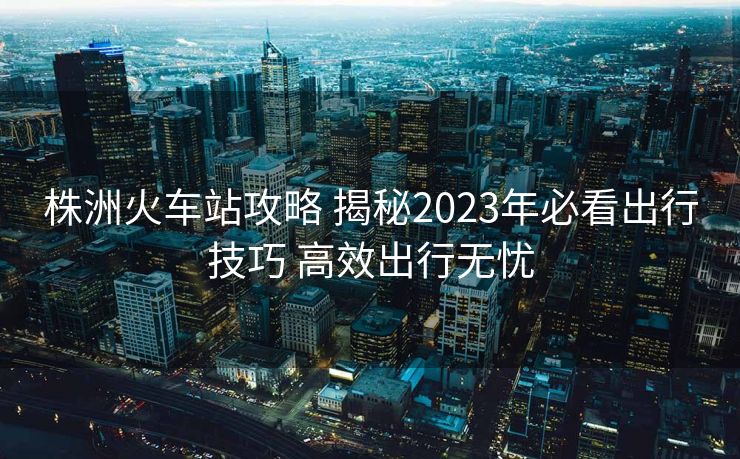 株洲火车站攻略 揭秘2023年必看出行技巧 高效出行无忧