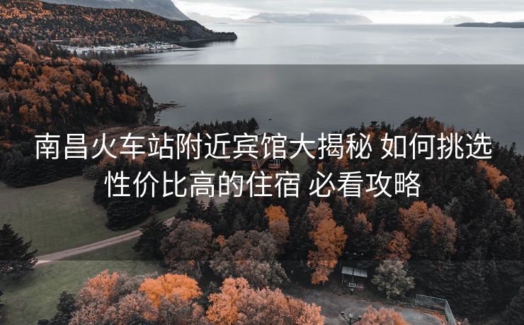 南昌火车站附近宾馆大揭秘 如何挑选性价比高的住宿 必看攻略