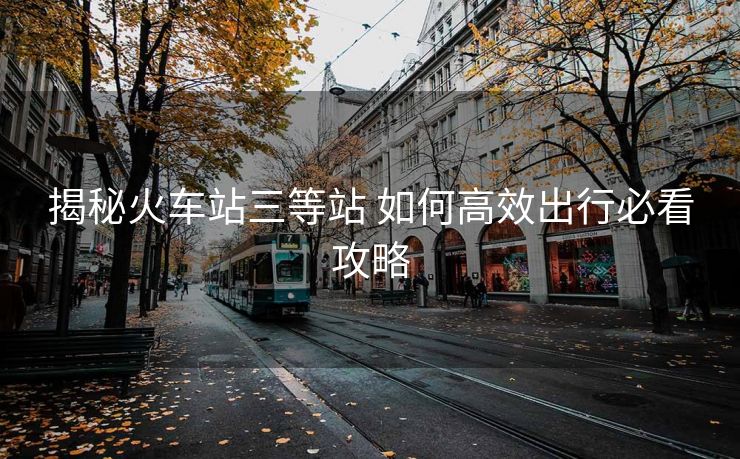 揭秘火车站三等站 如何高效出行必看攻略