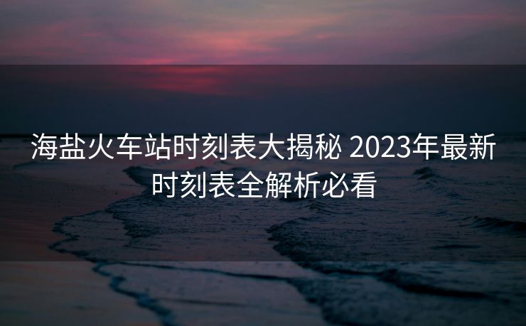 海盐火车站时刻表大揭秘 2023年最新时刻表全解析必看
