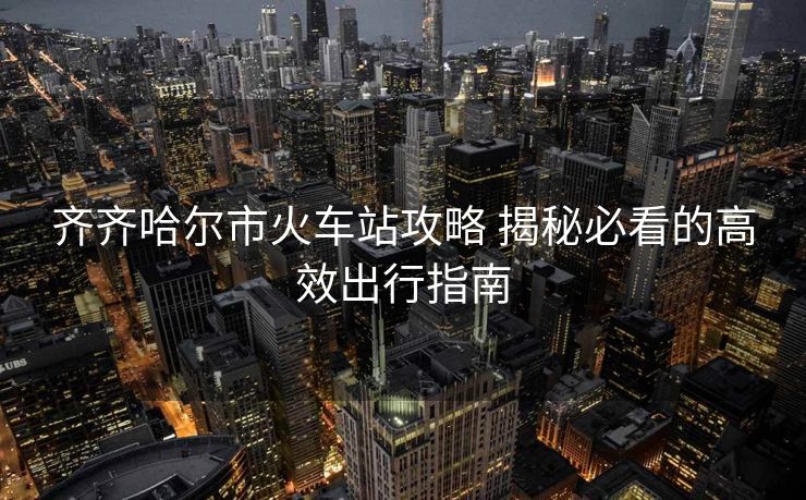 齐齐哈尔市火车站攻略 揭秘必看的高效出行指南