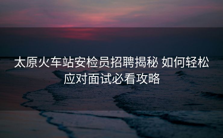 太原火车站安检员招聘揭秘 如何轻松应对面试必看攻略