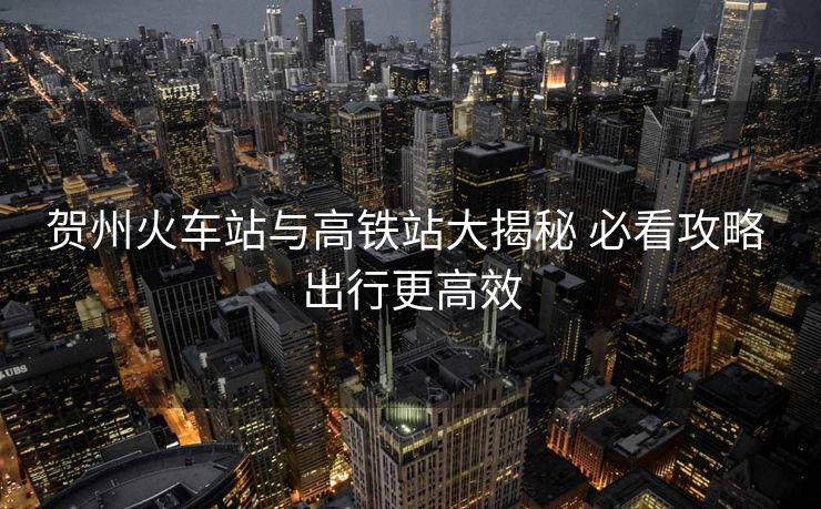 贺州火车站与高铁站大揭秘 必看攻略 出行更高效