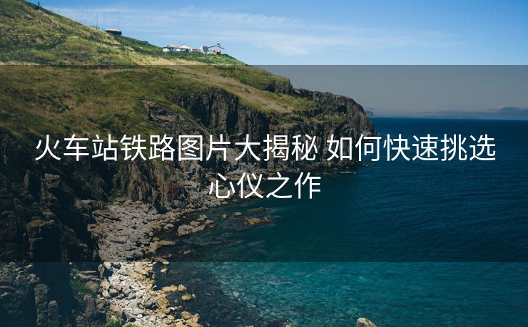 火车站铁路图片大揭秘 如何快速挑选心仪之作