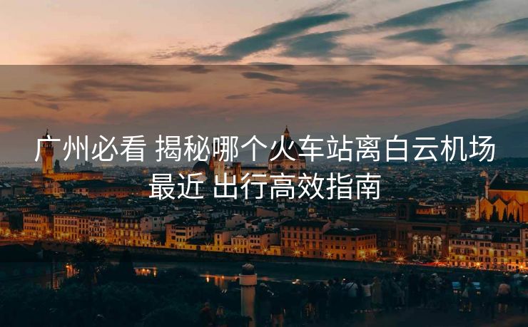 广州必看 揭秘哪个火车站离白云机场最近 出行高效指南 广州必看 揭秘哪个火车站离白云机场最近 出行高效指南