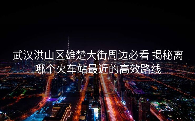 武汉洪山区雄楚大街周边必看 揭秘离哪个火车站最近的高效路线