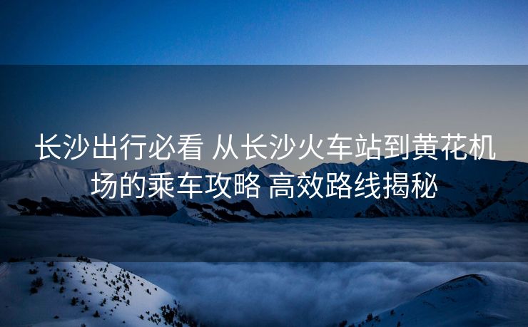长沙出行必看 从长沙火车站到黄花机场的乘车攻略 高效路线揭秘