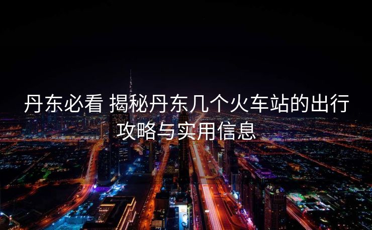 丹东必看 揭秘丹东几个火车站的出行攻略与实用信息
