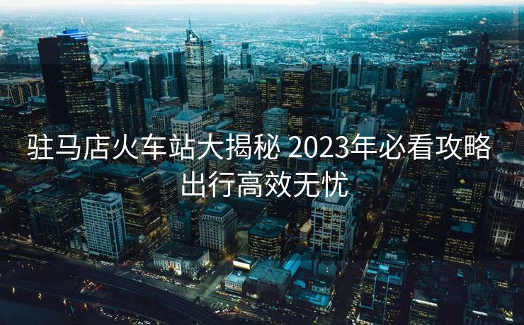 驻马店火车站大揭秘 2023年必看攻略 出行高效无忧