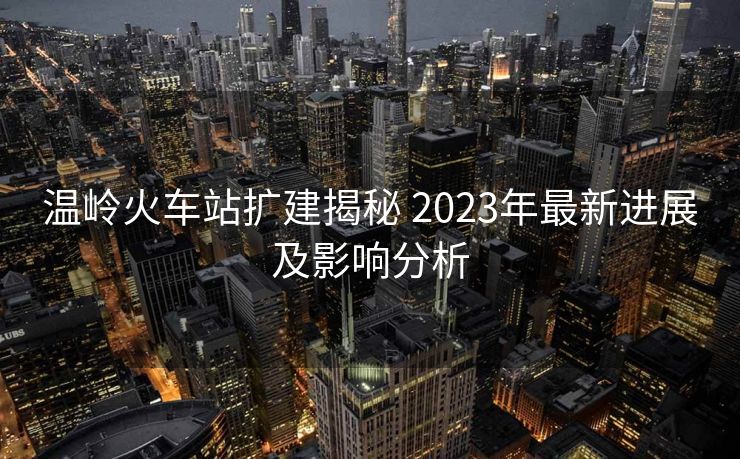 温岭火车站扩建揭秘 2023年最新进展及影响分析