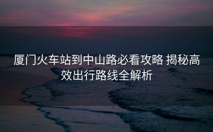 厦门火车站到中山路必看攻略 揭秘高效出行路线全解析