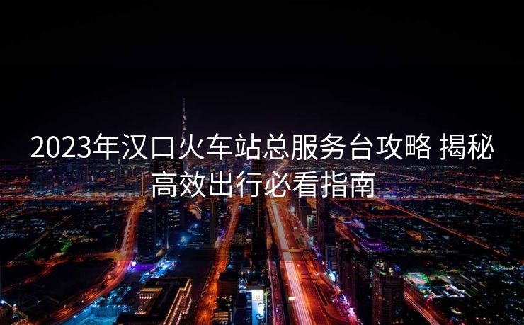 2023年汉口火车站总服务台攻略 揭秘高效出行必看指南