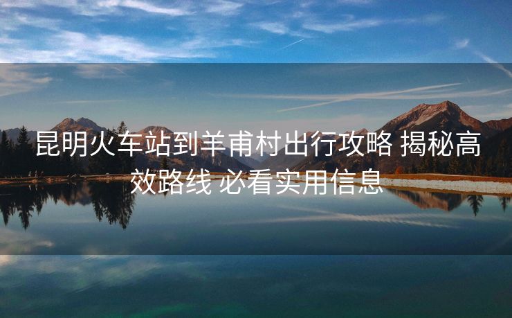 昆明火车站到羊甫村出行攻略 揭秘高效路线 必看实用信息