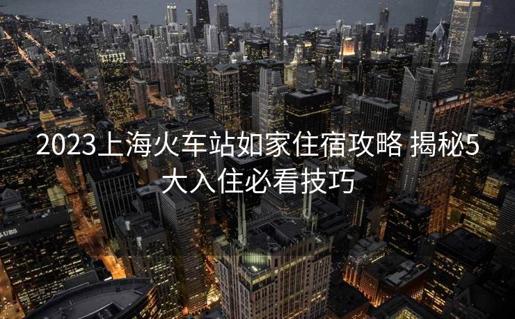 2023上海火车站如家住宿攻略 揭秘5大入住必看技巧