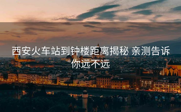 西安火车站到钟楼距离揭秘 亲测告诉你远不远