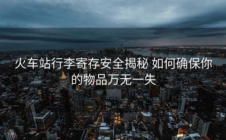 火车站行李寄存安全揭秘 如何确保你的物品万无一失