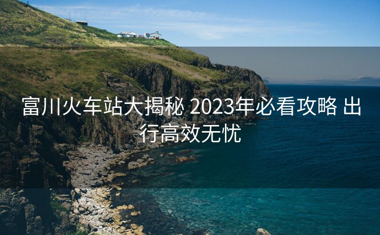 富川火车站大揭秘 2023年必看攻略 出行高效无忧