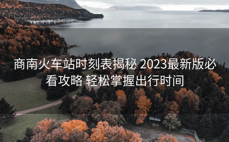 商南火车站时刻表揭秘 2023最新版必看攻略 轻松掌握出行时间