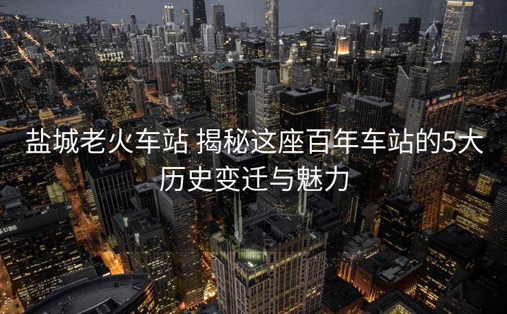 盐城老火车站 揭秘这座百年车站的5大历史变迁与魅力