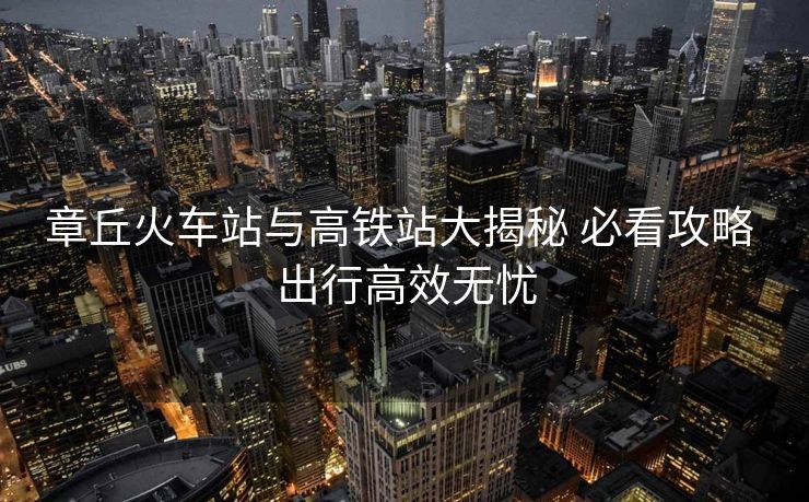 章丘火车站与高铁站大揭秘 必看攻略 出行高效无忧