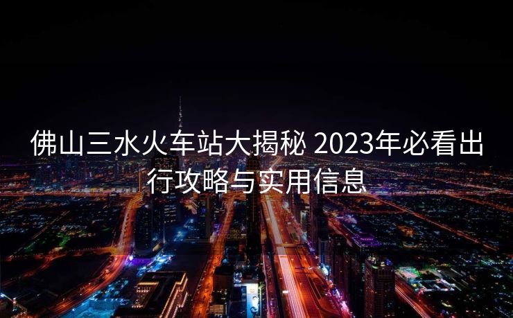 佛山三水火车站大揭秘 2023年必看出行攻略与实用信息