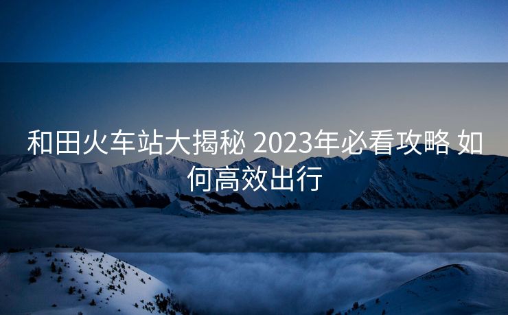 和田火车站大揭秘 2023年必看攻略 如何高效出行