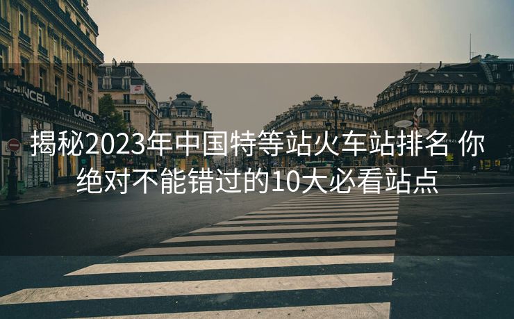揭秘2023年中国特等站火车站排名 你绝对不能错过的10大必看站点 揭秘2023年中国特等站火车站排名 你绝对不能错过的10大必看站点