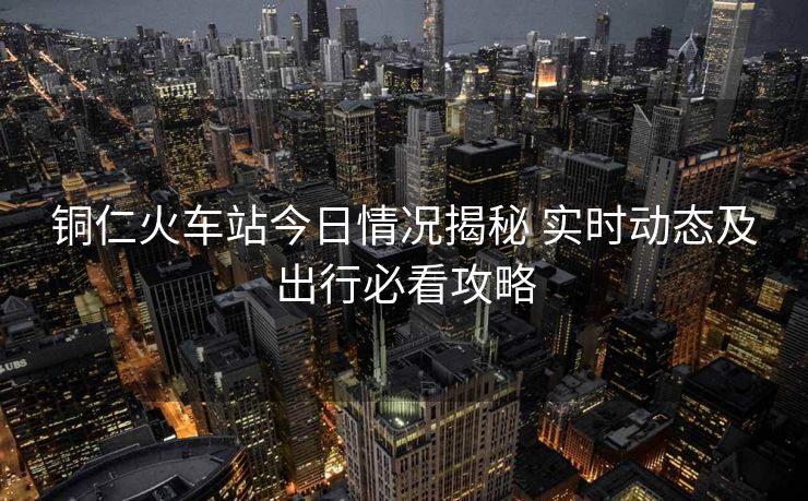 铜仁火车站今日情况揭秘 实时动态及出行必看攻略