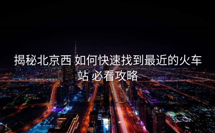 揭秘北京西 如何快速找到最近的火车站 必看攻略