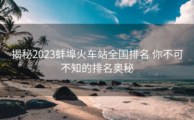 揭秘2023蚌埠火车站全国排名 你不可不知的排名奥秘