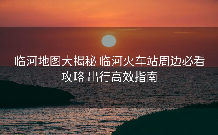 临河地图大揭秘 临河火车站周边必看攻略 出行高效指南