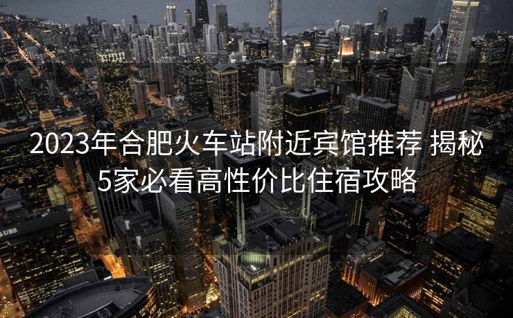 2023年合肥火车站附近宾馆推荐 揭秘5家必看高性价比住宿攻略
