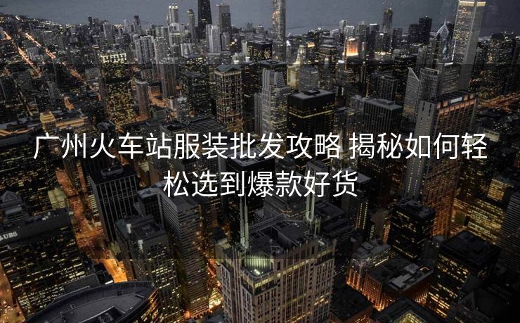广州火车站服装批发攻略 揭秘如何轻松选到爆款好货