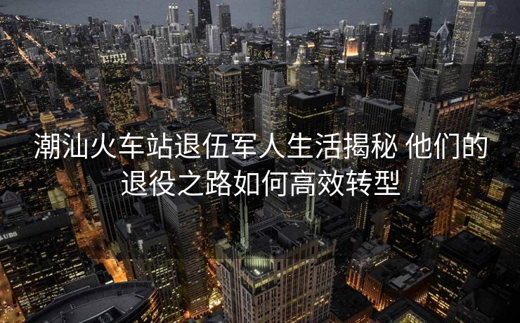 潮汕火车站退伍军人生活揭秘 他们的退役之路如何高效转型