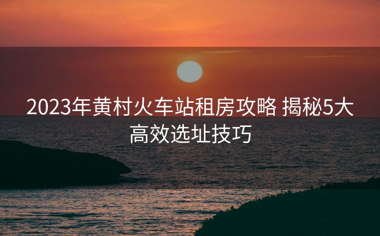 2023年黄村火车站租房攻略 揭秘5大高效选址技巧