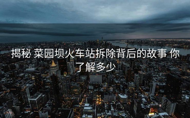 揭秘 菜园坝火车站拆除背后的故事 你了解多少