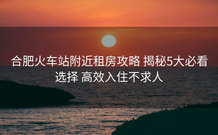 合肥火车站附近租房攻略 揭秘5大必看选择 高效入住不求人