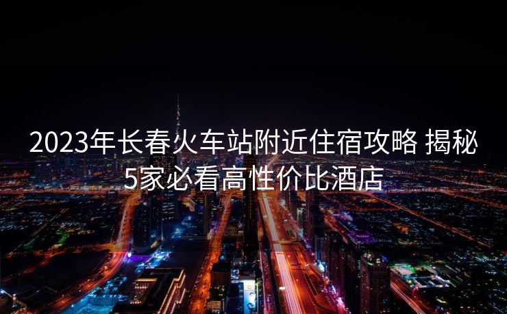 2023年长春火车站附近住宿攻略 揭秘5家必看高性价比酒店