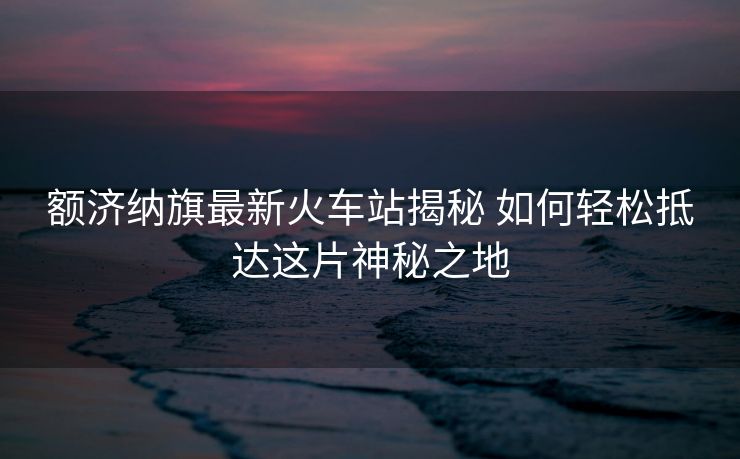 额济纳旗最新火车站揭秘 如何轻松抵达这片神秘之地 额济纳旗最新火车站揭秘 如何轻松抵达这片神秘之地