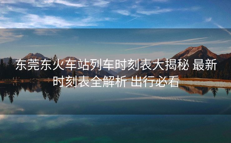 东莞东火车站列车时刻表大揭秘 最新时刻表全解析 出行必看