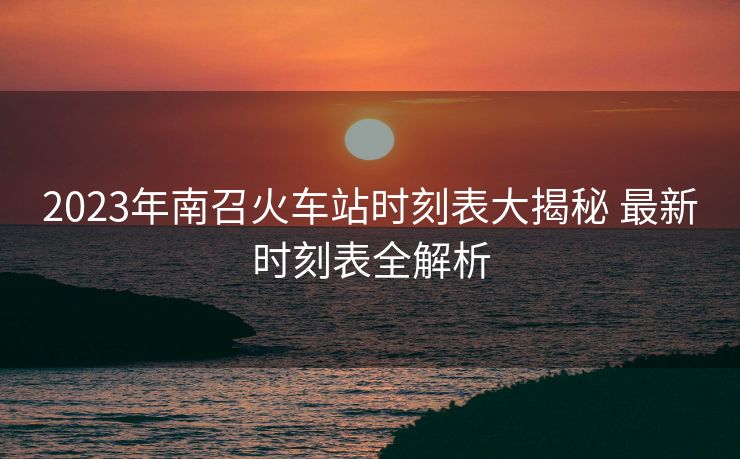 2023年南召火车站时刻表大揭秘 最新时刻表全解析