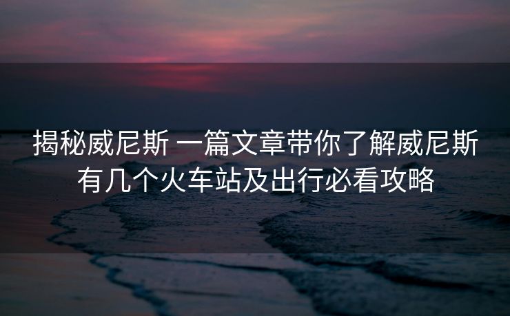 揭秘威尼斯 一篇文章带你了解威尼斯有几个火车站及出行必看攻略