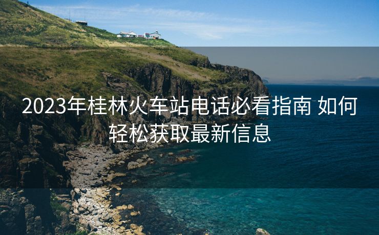 2023年桂林火车站电话必看指南 如何轻松获取最新信息