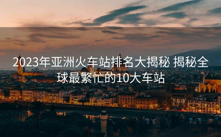 2023年亚洲火车站排名大揭秘 揭秘全球最繁忙的10大车站