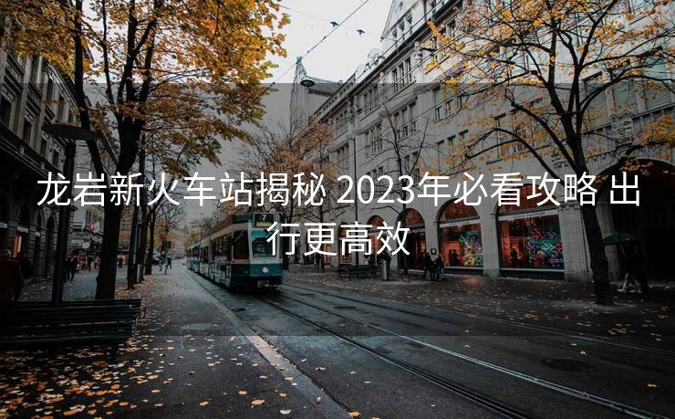 龙岩新火车站揭秘 2023年必看攻略 出行更高效